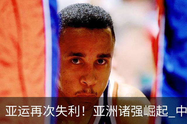 亚运再次失利！亚洲诸强崛起 中国男篮差距何在